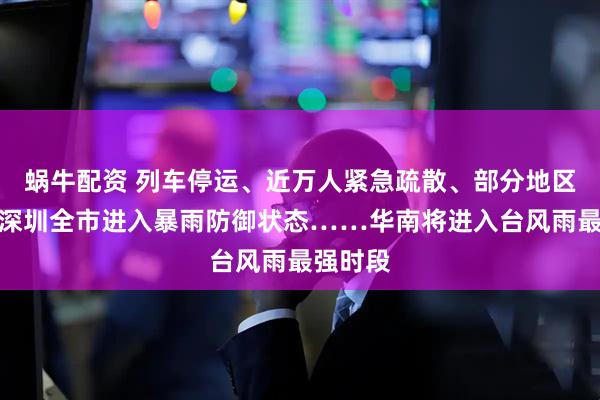 蜗牛配资 列车停运、近万人紧急疏散、部分地区停课、深圳全市进入暴雨防御状态……华南将进入台风雨最强时段