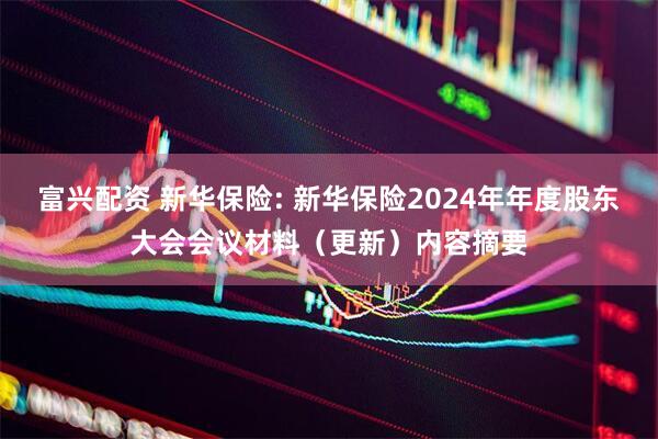 富兴配资 新华保险: 新华保险2024年年度股东大会会议材料（更新）内容摘要