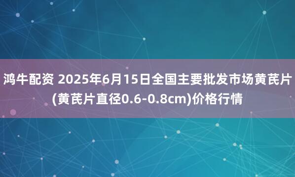 鸿牛配资 2025年6月15日全国主要批发市场黄芪片(黄芪片直径0.6-0.8cm)价格行情
