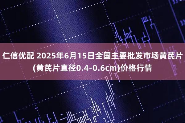 仁信优配 2025年6月15日全国主要批发市场黄芪片(黄芪片直径0.4-0.6cm)价格行情