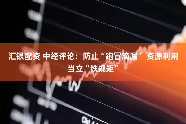 汇银配资 中经评论：防止“跑冒滴漏” 资源利用当立“铁规矩”