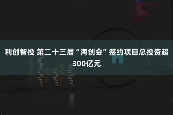利创智投 第二十三届“海创会”签约项目总投资超300亿元