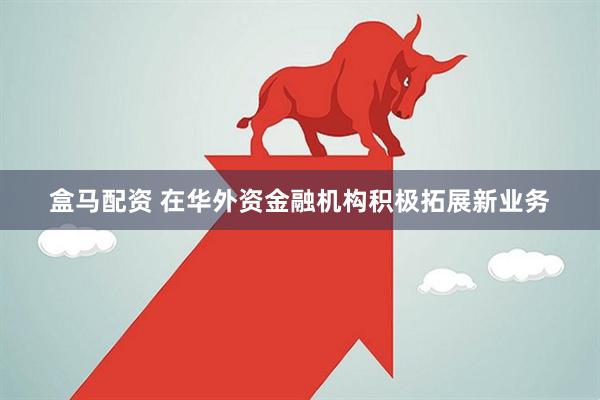 盒马配资 在华外资金融机构积极拓展新业务