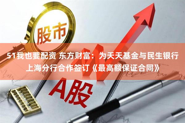51我也要配资 东方财富：为天天基金与民生银行上海分行合作签订《最高额保证合同》