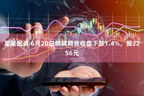 星星配资 6月20日烧碱期货收盘下跌1.4%，报2256元