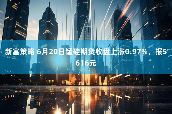 新富策略 6月20日锰硅期货收盘上涨0.97%，报5616元