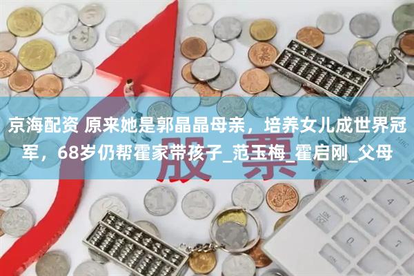 京海配资 原来她是郭晶晶母亲，培养女儿成世界冠军，68岁仍帮霍家带孩子_范玉梅_霍启刚_父母
