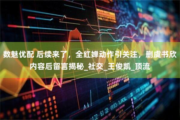 数魅优配 后续来了，全红婵动作引关注，删虞书欣内容后留言揭秘_社交_王俊凯_顶流