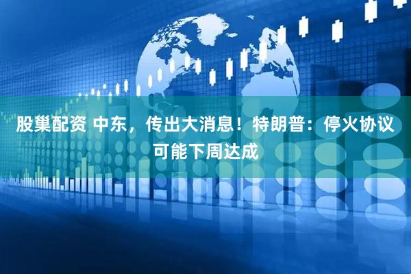 股巢配资 中东，传出大消息！特朗普：停火协议可能下周达成