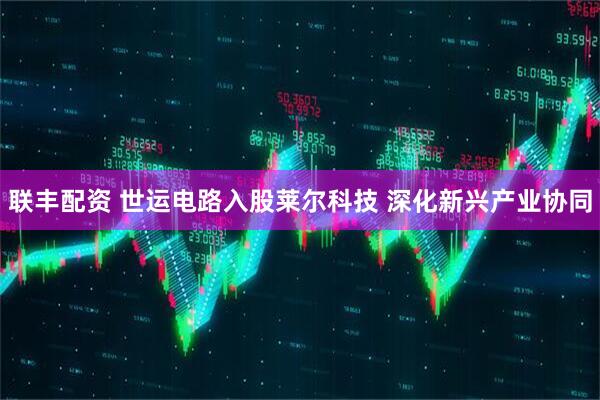 联丰配资 世运电路入股莱尔科技 深化新兴产业协同
