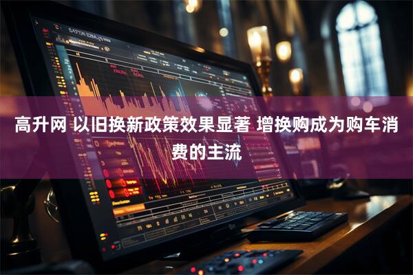 高升网 以旧换新政策效果显著 增换购成为购车消费的主流