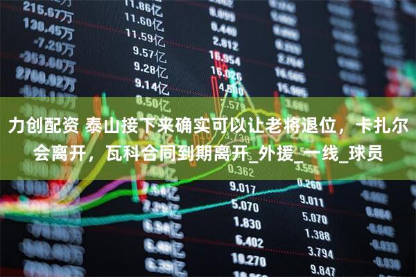 力创配资 泰山接下来确实可以让老将退位，卡扎尔会离开，瓦科合同到期离开_外援_一线_球员