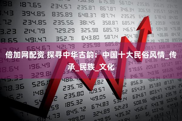 倍加网配资 探寻中华古韵：中国十大民俗风情_传承_民族_文化