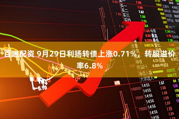 百进配资 9月29日利扬转债上涨0.71%，转股溢价率6.8%
