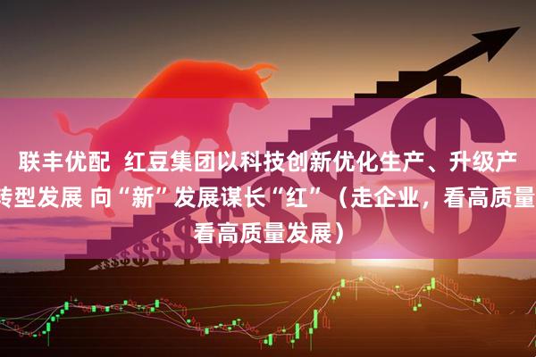 联丰优配  红豆集团以科技创新优化生产、升级产品、转型发展 向“新”发展谋长“红”（走企业，看高质量发展）