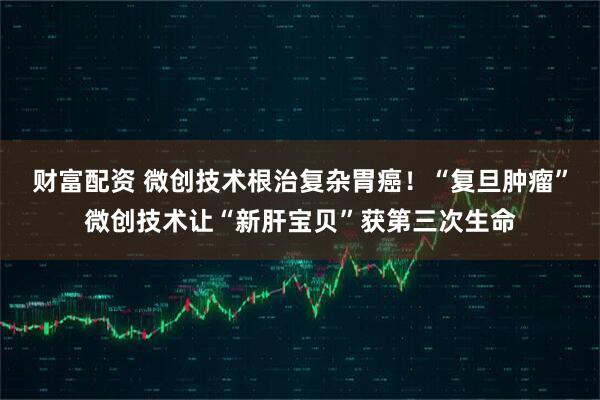 财富配资 微创技术根治复杂胃癌！“复旦肿瘤”微创技术让“新肝宝贝”获第三次生命