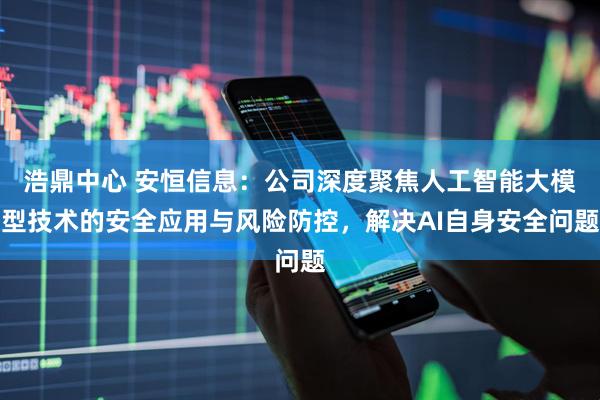 浩鼎中心 安恒信息：公司深度聚焦人工智能大模型技术的安全应用与风险防控，解决AI自身安全问题