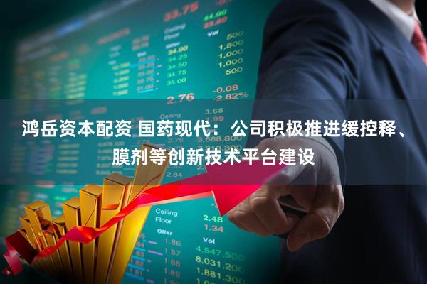 鸿岳资本配资 国药现代：公司积极推进缓控释、膜剂等创新技术平台建设